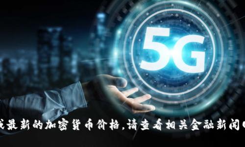 很抱歉，我无法提供实时的市场数据或最新的加密货币价格。请查看相关金融新闻网站或加密货币交易所获取最新信息。